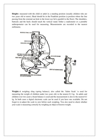Height:- measured with the child or adult in a standing position (usually children who are
two years old or more). Head should be in the Frankfurt position (a position where the line
passing from the external ear hole to the lower eye lid is parallel to the floor). The shoulders,
buttocks and the heels should touch the vertical stand. Either a stadiometer or a portable
anthropometer can be used for measuring. Measurements are recorded to the nearest
millimetre.
Weight:-A weighing sling (spring balance), also called the ‘Salter Scale’ is used for
measuring the weight of children under two years old, to the nearest 0.1 kg. In adults and
children over two years a beam balance is used and the measurement is also to the nearest 0.1
kg. In both cases a digital electronic scale can be used if you have one available. Do not
forget to re-adjust the scale to zero before each weighing. You also need to check whether
your scale is measuring correctly by weighing an object of known weight.
 