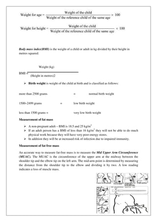 Body mass index(BMI) is the weight of a child or adult in kg divided by their height in
metres squared:
Weight (kg)
BMI =
(Height in metres)2
 Birth weight is weight of the child at birth and is classified as follows:
Measurement of fat mass
 A non-pregnant adult –
 If an adult person has a BMI of less than 16 kg/m
physical work because they will have very poor energy stores.
 In addition they will be at increased risk of infection due to impaired immunity.
Measurement of fat free mass
An accurate way to measure fat
(MUAC). The MUAC is the circumference of the upper arm at the midway
shoulder tip and the elbow tip on the left arm.
the distance from the shoulder tip to the elbow and dividing it by two.
indicates a loss of muscle mass.
more than 2500 grams
1500–2499 grams
less than 1500 grams =
is the weight of a child or adult in kg divided by their height in
is weight of the child at birth and is classified as follows:
– BMI is 18.5 and 25 kg/m2
If an adult person has a BMI of less than 16 kg/m2
they will not be able to do much
physical work because they will have very poor energy stores.
they will be at increased risk of infection due to impaired immunity.
Measurement of fat free mass
An accurate way to measure fat-free mass is to measure the Mid Upper Arm Circumference
The MUAC is the circumference of the upper arm at the midway
shoulder tip and the elbow tip on the left arm. The mid-arm point is determined by measuring
the distance from the shoulder tip to the elbow and dividing it by two.
indicates a loss of muscle mass.
= normal birth weight
= low birth weight
very low birth weight
is the weight of a child or adult in kg divided by their height in
is weight of the child at birth and is classified as follows:
they will not be able to do much
they will be at increased risk of infection due to impaired immunity.
Mid Upper Arm Circumference
The MUAC is the circumference of the upper arm at the midway between the
arm point is determined by measuring
the distance from the shoulder tip to the elbow and dividing it by two. A low reading
normal birth weight
 