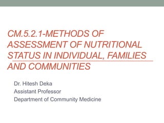 CM.5.2.1-METHODS OF
ASSESSMENT OF NUTRITIONAL
STATUS IN INDIVIDUAL, FAMILIES
AND COMMUNITIES
Dr. Hitesh Deka
Assistant Professor
Department of Community Medicine
 