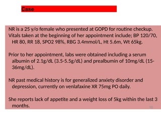 Case
NR is a 25 y/o female who presented at GOPD for routine checkup.
Vitals taken at the beginning of her appointment include; BP 120/70,
HR 80, RR 18, SPO2 98%, RBG 3.4mmol/L, Ht 5.6m, Wt 65kg.
Prior to her appointment, labs were obtained including a serum
albumin of 2.1g/dL (3.5-5.5g/dL) and prealbumin of 10mg/dL (15-
36mg/dL).
NR past medical history is for generalized anxiety disorder and
depression, currently on venlafaxine XR 75mg PO daily.
She reports lack of appetite and a weight loss of 5kg within the last 3
months. 10
 