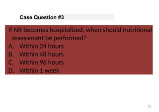 Case Question #3
If NR becomes hospitalized, when should nutritional
assessment be performed?
A. Within 24 hours
B. Within 48 hours
C. Within 96 hours
D. Within 1 week
13
 