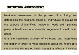 NUTRITION ASSESSMENT
• Nutritional assessment is the process of exploring and
determining the nutritional status of individuals or groups for
the purpose of identifying nutritional needs and planning
personal health care or community programme to meet these
needs
• It is the systematic process of collecting and interpreting
information in order to make decisions about the nature and
cause of nutrition related health issues that affect an individual
14
 