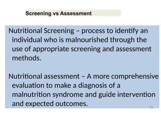Screening vs Assessment
Nutritional Screening – process to identify an
individual who is malnourished through the
use of appropriate screening and assessment
methods.
Nutritional assessment – A more comprehensive
evaluation to make a diagnosis of a
malnutrition syndrome and guide intervention
and expected outcomes. 15
 