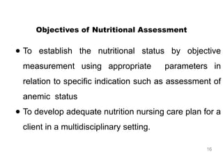 Objectives of Nutritional Assessment
● To establish the nutritional status by objective
measurement using appropriate parameters in
relation to specific indication such as assessment of
anemic status
● To develop adequate nutrition nursing care plan for a
client in a multidisciplinary setting.
16
 