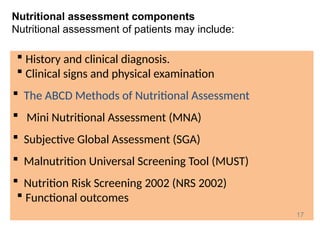 Nutritional assessment components
Nutritional assessment of patients may include:
 History and clinical diagnosis.
 Clinical signs and physical examination
 The ABCD Methods of Nutritional Assessment
 Mini Nutritional Assessment (MNA)
 Subjective Global Assessment (SGA)
 Malnutrition Universal Screening Tool (MUST)
 Nutrition Risk Screening 2002 (NRS 2002)
 Functional outcomes
17
 