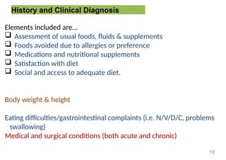 History and Clinical Diagnosis
Elements included are…
 Assessment of usual foods, fluids & supplements
 Foods avoided due to allergies or preference
 Medications and nutritional supplements
 Satisfaction with diet
 Social and access to adequate diet.
Body weight & height
Eating difficulties/gastrointestinal complaints (i.e. N/V/D/C, problems
swallowing)
Medical and surgical conditions (both acute and chronic)
18
 