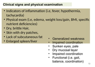 Clinical signs and physical examination
• Indicators of inflammation (i.e, fever, hypothermia,
tachycardia)
• Physical exam (i.e, edema, weight loss/gain, BMI, specific
nutrient deficiencies)
• Dry, brittle Hair,
• Skin with dry patches,
• Lack of subcutaneous fat
• Enlarged spleen/liver
19
• Generalized weakness
• Impaired coordination
• Sunken eyes, pale
• Dry mucosal layer
• Impaired coordination
• Functional (i.e. gait,
balance, coordination)
 