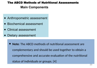 Main Components
● Anthropometric assessment
● Biochemical assessment
● Clinical assessment
● Dietary assessment
The ABCD Methods of Nutritional Assessments
● Note: The ABCD methods of nutritional assessment are
complementary and should be used together to obtain a
comprehensive and accurate evaluation of the nutritional
status of individuals or groups. [4]
20
 