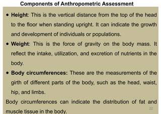 Components of Anthropometric Assessment
● Height: This is the vertical distance from the top of the head
to the floor when standing upright. It can indicate the growth
and development of individuals or populations.
● Weight: This is the force of gravity on the body mass. It
reflect the intake, utilization, and excretion of nutrients in the
body.
● Body circumferences: These are the measurements of the
girth of different parts of the body, such as the head, waist,
hip, and limbs.
Body circumferences can indicate the distribution of fat and
muscle tissue in the body.
22
 