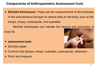 Components of Anthropometric Assessment Cont.
● Skinfold thicknesses: These are the measurements of the thickness
of the subcutaneous fat layer at various sites on the body, such as the
triceps, biceps, subscapular, and suprailiac.
Skinfold thicknesses can indicate the amount and proportion of
body fat.
● assessment tools:
● Skinfold caliper
● Common site (biceps, triceps, suprailiac, subscapular, abdomen)
● Pinch and measure
23
 