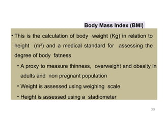 Body Mass Index (BMI)
• This is the calculation of body weight (Kg) in relation to
height (m2
) and a medical standard for assessing the
degree of body fatness
• A proxy to measure thinness, overweight and obesity in
adults and non pregnant population
• Weight is assessed using weighing scale
• Height is assessed using a stadiometer
30
 