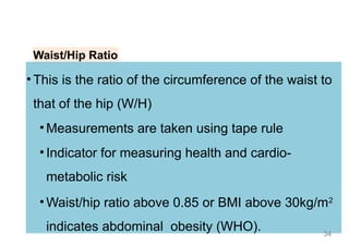 Waist/Hip Ratio
• This is the ratio of the circumference of the waist to
that of the hip (W/H)
• Measurements are taken using tape rule
• Indicator for measuring health and cardio-
metabolic risk
• Waist/hip ratio above 0.85 or BMI above 30kg/m2
indicates abdominal obesity (WHO). 34
 