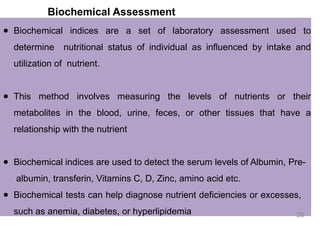 Biochemical Assessment
● Biochemical indices are a set of laboratory assessment used to
determine nutritional status of individual as influenced by intake and
utilization of nutrient.
● This method involves measuring the levels of nutrients or their
metabolites in the blood, urine, feces, or other tissues that have a
relationship with the nutrient
● Biochemical indices are used to detect the serum levels of Albumin, Pre-
albumin, transferin, Vitamins C, D, Zinc, amino acid etc.
● Biochemical tests can help diagnose nutrient deficiencies or excesses,
such as anemia, diabetes, or hyperlipidemia 38
 