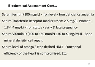 Biochemical Assessment Cont...
Serum ferritin (100mcg/L) - iron level - Iron deficiency anaemia
Serum Transferrin Receptor marker (Men: 2-5 mg/L. Women:
1.9-4.4 mg/L) - Iron status - early & late pregnancy
Serum Vitamin D (100 to 150 nmol/L (40 to 60 ng/mL)) - Bone
mineral density, cell repair.
Serum level of omega 3 (the desired HDL) - Functional
efficiency of the heart is compromised. Etc.
39
 