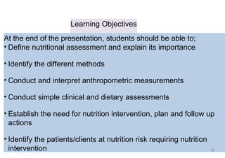 Learning Objectives
At the end of the presentation, students should be able to;
• Define nutritional assessment and explain its importance
• Identify the different methods
• Conduct and interpret anthropometric measurements
• Conduct simple clinical and dietary assessments
• Establish the need for nutrition intervention, plan and follow up
actions
• Identify the patients/clients at nutrition risk requiring nutrition
intervention 4
 