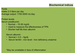 Biochemical indices
Fluids
Intake 2-3 liters per day
Average output: 1700-3000 mL/day
Protein levels
Serum prealbumin:
• Normal – 15-36 mg/dL
• Used to measure the effectiveness of TPN
• Shorter half life than albumin
Serum albumin
• Normal = 3.5 – 5g/dL
• Serum ferritin - iron level - Iron deficiency anaemia
*May be unreliable in face of inflammation 40
 