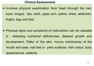 Clinical Assessment
● Involves physical examination from head through the hair,
eyes, tongue, lips, neck, upper arm, palms, chest, abdomen,
thighs, legs and feet.
● Physical signs and symptoms of malnutrition can be valuable
in detecting nutritional deficiencies, delayed growth and
development, Pallor of the skin, mucus membranes of the
mouth and eyes, nail bed or palm surfaces, Hair colour, body
appearances, oedema
42
 
