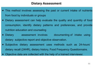 Dietary Assessment
● This method involves assessing the past or current intake of nutrients
from food by individuals or groups
● Dietary assessment can help evaluate the quality and quantity of food
consumption, identify dietary patterns and preferences, and provide
nutrition education and counseling
● Dietary assessment involves documenting of intake using
dietary subjective report and objective observation.
● Subjective dietary assessment uses methods such as 24-hours’
dietary recall (24HR), dietary history, Food Frequency Questionnaire.
● Objective data are collected with the help of a trained interviewer.
44
 
