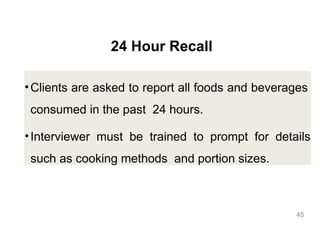 24 Hour Recall
•Clients are asked to report all foods and beverages
consumed in the past 24 hours.
•Interviewer must be trained to prompt for details
such as cooking methods and portion sizes.
45
 