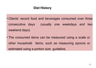 Diet History
• Clients’ record food and beverages consumed over three
consecutive days (usually one weekdays and two
weekend days)
• The consumed items can be measured using a scale or
other household items, such as measuring spoons or
estimated using a portion size guideline.
47
 