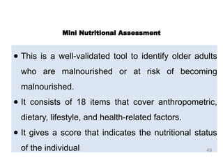 ● This is a well-validated tool to identify older adults
who are malnourished or at risk of becoming
malnourished.
● It consists of 18 items that cover anthropometric,
dietary, lifestyle, and health-related factors.
● It gives a score that indicates the nutritional status
of the individual
Mini Nutritional Assessment
49
 