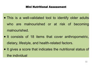 ● This is a well-validated tool to identify older adults
who are malnourished or at risk of becoming
malnourished.
● It consists of 18 items that cover anthropometric,
dietary, lifestyle, and health-related factors.
● It gives a score that indicates the nutritional status of
the individual
Mini Nutritional Assessment
50
 