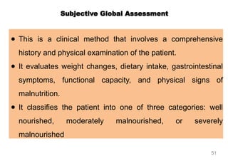 ● This is a clinical method that involves a comprehensive
history and physical examination of the patient.
● It evaluates weight changes, dietary intake, gastrointestinal
symptoms, functional capacity, and physical signs of
malnutrition.
● It classifies the patient into one of three categories: well
nourished, moderately malnourished, or severely
malnourished
Subjective Global Assessment
51
 