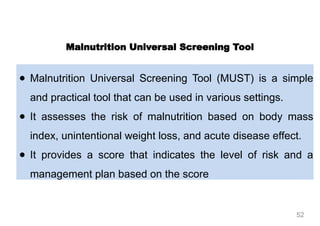 ● Malnutrition Universal Screening Tool (MUST) is a simple
and practical tool that can be used in various settings.
● It assesses the risk of malnutrition based on body mass
index, unintentional weight loss, and acute disease effect.
● It provides a score that indicates the level of risk and a
management plan based on the score
Malnutrition Universal Screening Tool
52
 