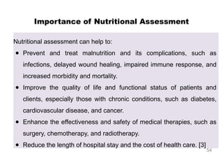Importance of Nutritional Assessment
Nutritional assessment can help to:
● Prevent and treat malnutrition and its complications, such as
infections, delayed wound healing, impaired immune response, and
increased morbidity and mortality.
● Improve the quality of life and functional status of patients and
clients, especially those with chronic conditions, such as diabetes,
cardiovascular disease, and cancer.
● Enhance the effectiveness and safety of medical therapies, such as
surgery, chemotherapy, and radiotherapy.
● Reduce the length of hospital stay and the cost of health care. [3]
54
 