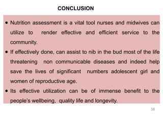 CONCLUSION
● Nutrition assessment is a vital tool nurses and midwives can
utilize to render effective and efficient service to the
community.
● If effectively done, can assist to nib in the bud most of the life
threatening non communicable diseases and indeed help
save the lives of significant numbers adolescent girl and
women of reproductive age.
● Its effective utilization can be of immense benefit to the
people’s wellbeing, quality life and longevity.
58
 