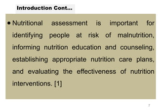 Introduction Cont...
● Nutritional assessment is important for
identifying people at risk of malnutrition,
informing nutrition education and counseling,
establishing appropriate nutrition care plans,
and evaluating the effectiveness of nutrition
interventions. [1]
7
 