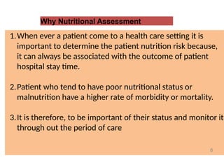 Why Nutritional Assessment
1.When ever a patient come to a health care setting it is
important to determine the patient nutrition risk because,
it can always be associated with the outcome of patient
hospital stay time.
2.Patient who tend to have poor nutritional status or
malnutrition have a higher rate of morbidity or mortality.
3.It is therefore, to be important of their status and monitor it
through out the period of care
8
 