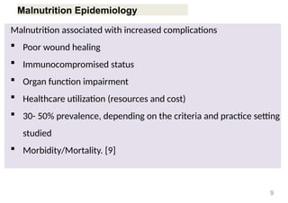 Malnutrition Epidemiology
Malnutrition associated with increased complications
 Poor wound healing
 Immunocompromised status
 Organ function impairment
 Healthcare utilization (resources and cost)
 30- 50% prevalence, depending on the criteria and practice setting
studied
 Morbidity/Mortality. [9]
9
 