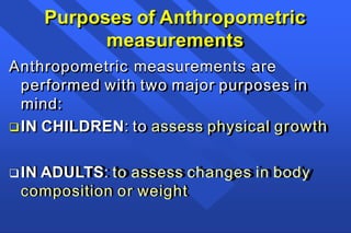 Purposes of Anthropometric
measurements
Anthropometric measurements are
performed with two major purposes in
mind:
IN CHILDREN: to assess physical growth
IN ADULTS: to assess changes in body
composition or weight
 