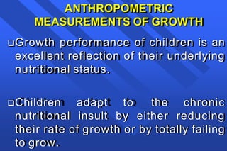 ANTHROPOMETRIC
MEASUREMENTS OF GROWTH
Growth performance of children is an
excellent reflection of their underlying
nutritional status.
Children adapt to the chronic
nutritional insult by either reducing
their rate of growth or by totally failing
to grow.
 
