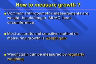How to measure growth ?
■ Common anthropometric measurements are
weight, height/length, MUAC, head
circumference
■ Most accurate and sensitive method of
measuring growth is weight gain
■ Weight gain can be measured by regularly
weighing
 