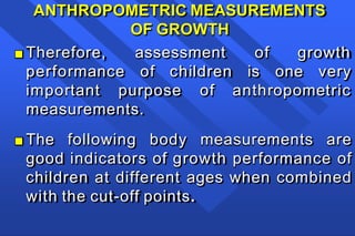 ANTHROPOMETRIC MEASUREMENTS
OF GROWTH
■ Therefore, assessment
performance of children
of growth
is one very
important purpose of anthropometric
measurements.
■ The following body measurements are
good indicators of growth performance of
children at different ages when combined
with the cut-off points.
 