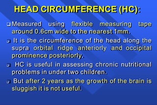 HEAD CIRCUMFERENCE (HC):
 Measured using flexible measuring tape
around 0.6cm wide to the nearest 1mm.
 It is the circumference of the head along the
supra orbital ridge anteriorly and occipital
prominence posteriorly.
 HC is useful in assessing chronic nutritional
problems in under two children.
 But after 2 years as the growth of the brain is
sluggish it is not useful.
 