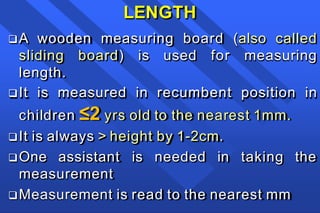 LENGTH
A wooden measuring board (also called
sliding board) is used for measuring
length.
It is measured in recumbent position in
children ≤2 yrs old to the nearest 1mm.
It is always > height by 1-2cm.
One assistant is needed in taking the
measurement
Measurement is read to the nearest mm
 