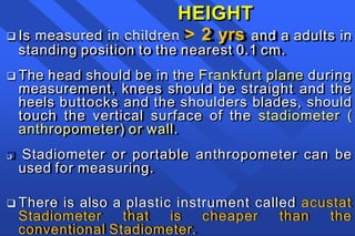 HEIGHT
 Is measured in children > 2 yrs and a adults in
standing position to the nearest 0.1 cm.
 The head should be in the Frankfurt plane during
measurement, knees should be straight and the
heels buttocks and the shoulders blades, should
touch the vertical surface of the stadiometer (
anthropometer) or wall.
 Stadiometer or portable anthropometer can be
used for measuring.
 There is also a plastic instrument called acustat
Stadiometer that is cheaper than the
conventional Stadiometer.
 