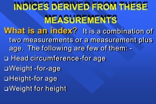 INDICES DERIVED FROM THESE
MEASUREMENTS
What is an index? It is a combination of
two measurements or a measurement plus
age. The following are few of them: -
 Head circumference-for age
Weight -for-age
Height-for age
Weight for height
 