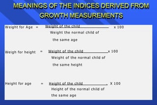 MEANINGS OF THE INDICES DERIVED FROM
GROWTH MEASUREMENTS
W eight for A ge = x 100
Weight of the child
Weight the normal child of
the same age
Weigh for height = Weight of the child x 100
Weight of the normal child of
the same height
Height for age X 100
= H eight of the child .
Height of the normal child of
the same age
 
