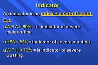 Indicator
An indicator is an index + a cut-off point.
E.g.
W F A < 60% = is indicator of severe
malnutrition
HFA < 85%= indicator of severe stunting
W F H < 70% = is indicator of severe
wasting
 