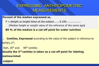 EXPRESSING ANTHROPOMETRIC
MEASUREMENTS
Percent of the median expressed as,
P = Weight or height Value of the subject X 100
(Median height or weight value of the reference of the same age)
80 % of the median is a cut-off point for under nutrition
. Centiles, Expressed according to the value of the subject in reference to
NCHS’s 3rd
,
5tyh, 10th
and 90th
centiles
Usually the 3rd
centiles is taken as a cut off point for labeling
malnourished
subject.
 
