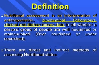 Definition
 Nutritional assessment is an interpretation of
anthropometric, biochemical (laboratory),
clinical and dietary survey data to tell whether a
person/ group of people are well nourished or
malnourished (Over nourished or under
nourished).
 There are direct and indirect methods of
assessing Nutritional status.
 