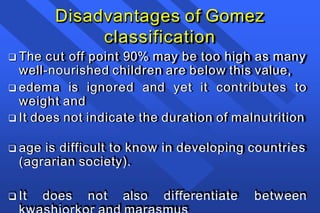 Disadvantages of Gomez
classification
 The cut off point 90% may be too high as many
well-nourished children are below this value,
 edema is ignored and yet it contributes to
weight and
 It does not indicate the duration of malnutrition
 age is difficult to know in developing countries
(agrarian society).
 It does not also differentiate between
 