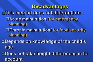 Disadvantages
This method does not differentiate :
Acute malnutrition (for emergency
planning)
Chronic malnutrition( for food security
planning)
Depends on knowledge of the child’s
age
Does not take height differences in to
account
 