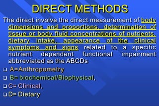 DIRECT METHODS
The direct involve the direct measurement of body
dimensions and proportions, determination of
tissue or body fluid concentrations of nutrients,
dietary intake, appearance of the clinical
symptoms and signs related to a specific
nutrient dependent functional impairment
abbreviated as the ABCDs
 A=Anthropometry
 B= biochemical/Biophysical,
 C= Clinical,
 D= Dietary
 
