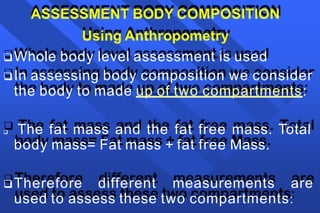 ASSESSMENT BODY COMPOSITION
Using Anthropometry
Whole body level assessment is used
In assessing body composition we consider
the body to made up of two compartments:
 The fat mass and the fat free mass. Total
body mass= Fat mass + fat free Mass.
Therefore different measurements are
used to assess these two compartments:
 