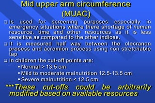 Mid upper arm circumference
(MUAC)
 Is used for screening purposes especially in
emergency situations where there shortage of human
resource, time and other resources as it is less
sensitive as compared to the other indices.
 It is measured half way between the olecranon
process and acromion process using non stretchable
tap
 In children the cut-off points are:
 Normal > 13.5 cm
 Mild to moderate malnutrition 12.5-13.5 cm
 Severe malnutrition < 12.5 cm
***These cut-offs could be arbitrarily
modified based on available resources
 